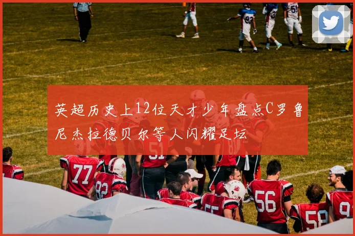 英超历史上12位天才少年盘点C罗鲁尼杰拉德贝尔等人闪耀足坛