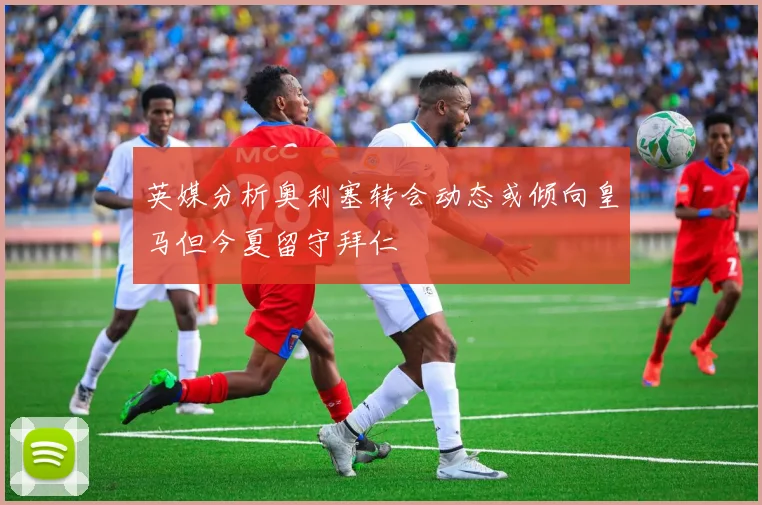英媒分析奥利塞转会动态或倾向皇马但今夏留守拜仁